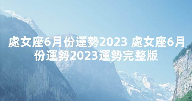 處女座6月份運勢2023 處女座6月份運勢2023運勢完整版